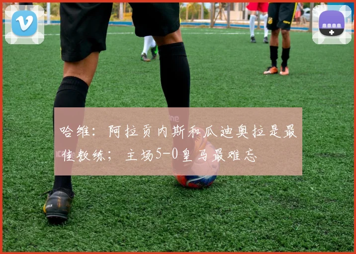 哈维：阿拉贡内斯和瓜迪奥拉是最佳教练；主场5-0皇马最难忘