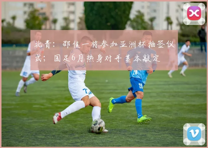 北青：邵佳一将参加亚洲杯抽签仪式；国足6月热身对手基本敲定