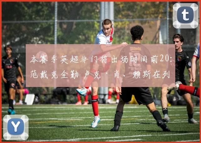 本赛季英超非门将出场时间前20：范戴克全勤 卢克·肖、赖斯在列