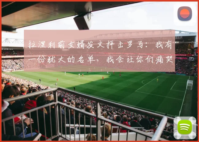 拉涅利前女婿发文抨击罗马：我有一份犹大的名单，我会让你们痛哭